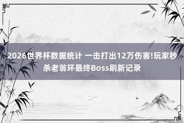 2026世界杯数据统计 一击打出12万伤害!玩家秒杀老翁环最终Boss刷新记录