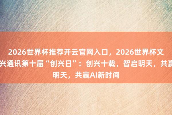 2026世界杯推荐开云官网入口，2026世界杯文字直播 中兴通讯第十届“创兴日”：创兴十载，智启明天，共赢AI新时间