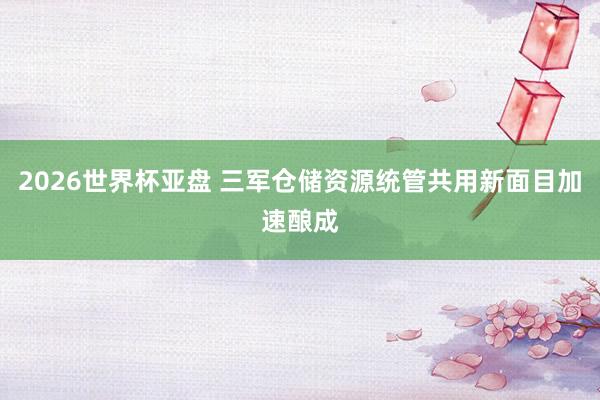 2026世界杯亚盘 三军仓储资源统管共用新面目加速酿成