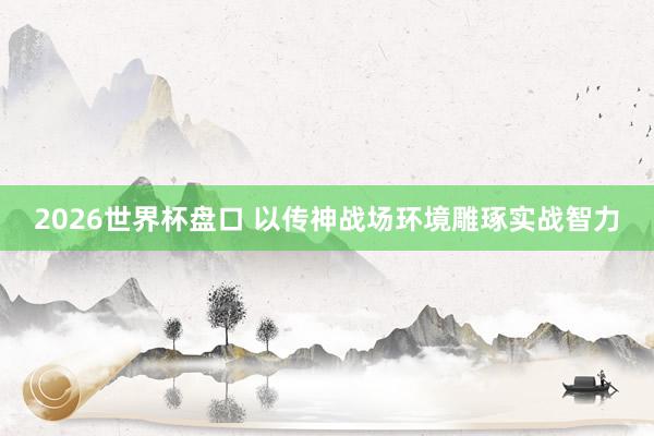 2026世界杯盘口 以传神战场环境雕琢实战智力