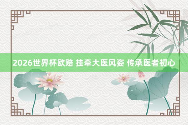 2026世界杯欧赔 挂牵大医风姿 传承医者初心