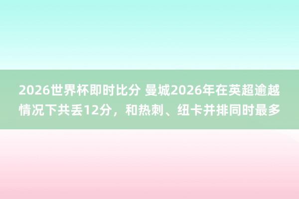 2026世界杯即时比分 曼城2026年在英超逾越情况下共丢12分，和热刺、纽卡并排同时最多