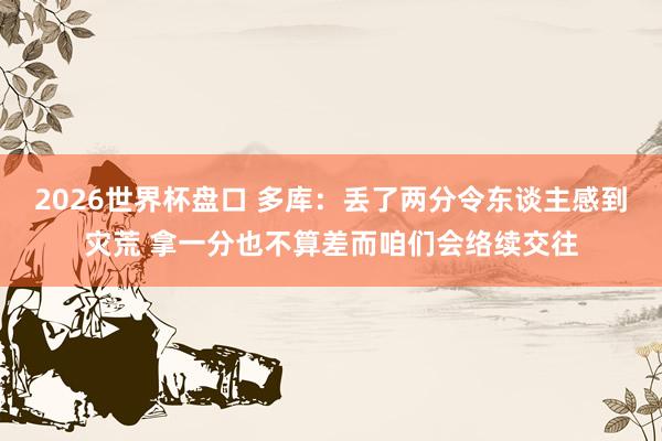 2026世界杯盘口 多库：丢了两分令东谈主感到灾荒 拿一分也不算差而咱们会络续交往