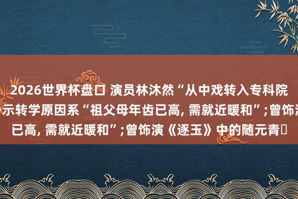2026世界杯盘口 演员林沐然“从中戏转入专科院校”已全面罢手， 此前公示转学原因系“祖父母年齿已高， 需就近暖和”;曾饰演《逐玉》中的随元青‌