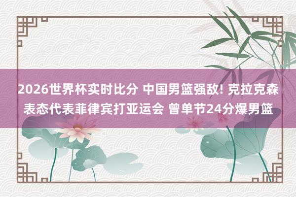 2026世界杯实时比分 中国男篮强敌! 克拉克森表态代表菲律宾打亚运会 曾单节24分爆男篮