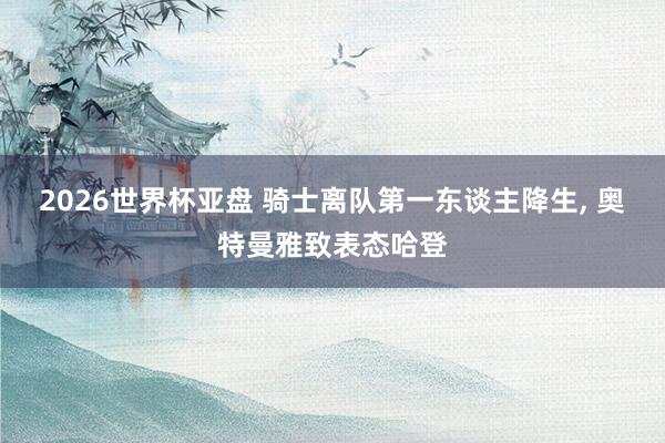 2026世界杯亚盘 骑士离队第一东谈主降生， 奥特曼雅致表态哈登