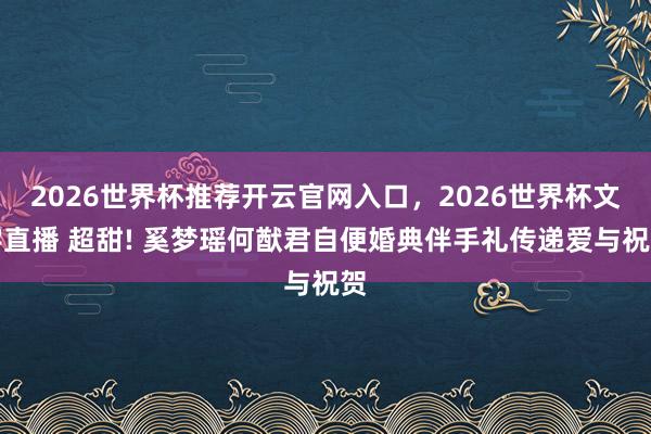 2026世界杯推荐开云官网入口，2026世界杯文字直播 超甜! 奚梦瑶何猷君自便婚典伴手礼传递爱与祝贺