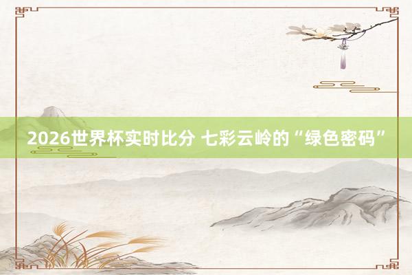 2026世界杯实时比分 七彩云岭的“绿色密码”