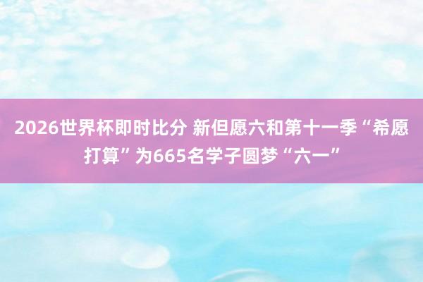 2026世界杯即时比分 新但愿六和第十一季“希愿打算”为665名学子圆梦“六一”