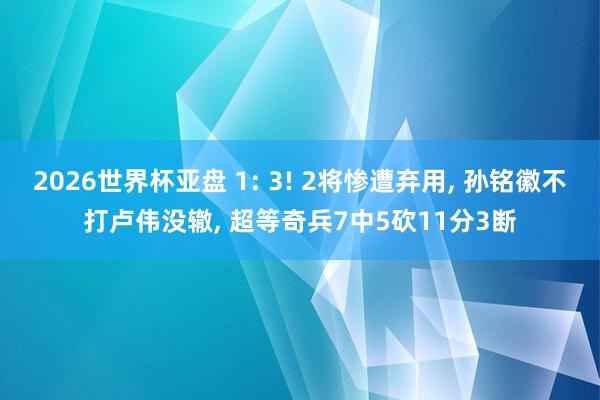 2026世界杯亚盘 1: 3! 2将惨遭弃用， 孙铭徽不打卢伟没辙， 超等奇兵7中5砍11分3断
