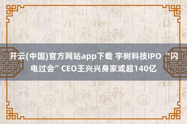 开云(中国)官方网站app下载 宇树科技IPO “闪电过会”CEO王兴兴身家或超140亿
