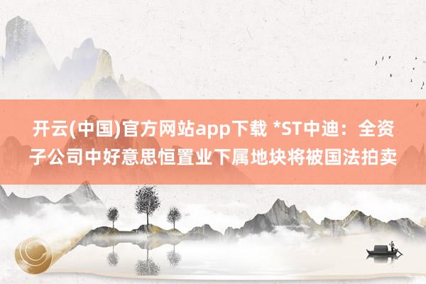 开云(中国)官方网站app下载 *ST中迪：全资子公司中好意思恒置业下属地块将被国法拍卖