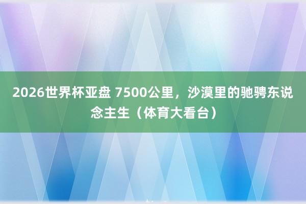 2026世界杯亚盘 7500公里，沙漠里的驰骋东说念主生（体育大看台）