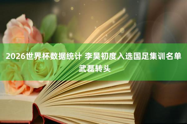 2026世界杯数据统计 李昊初度入选国足集训名单 武磊转头