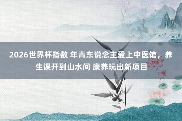 2026世界杯指数 年青东说念主爱上中医馆，养生课开到山水间 康养玩出新项目