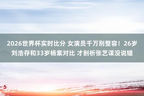 2026世界杯实时比分 女演员千万别整容！26岁刘浩存和33