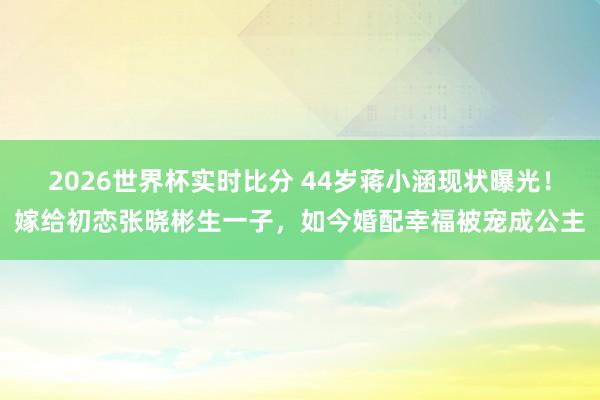 2026世界杯实时比分 44岁蒋小涵现状曝光！嫁给初恋张晓彬生一
