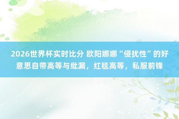 2026世界杯实时比分 欧阳娜娜“侵扰性”的好意思自带高等与纰漏