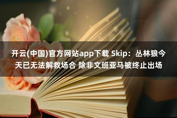 开云(中国)官方网站app下载 Skip：丛林狼今天已无法解救场合 除非文班亚马被终止出场