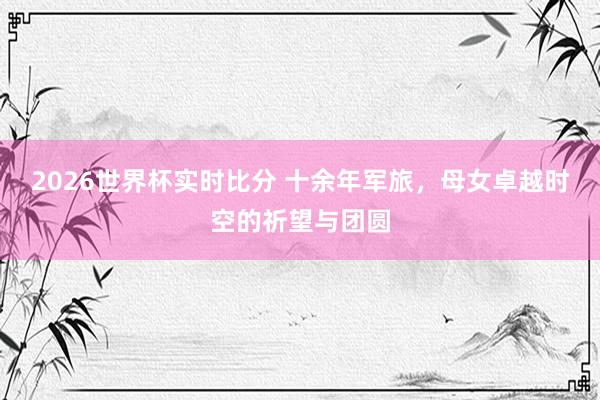 2026世界杯实时比分 十余年军旅，母女卓越时空的祈望与团圆
