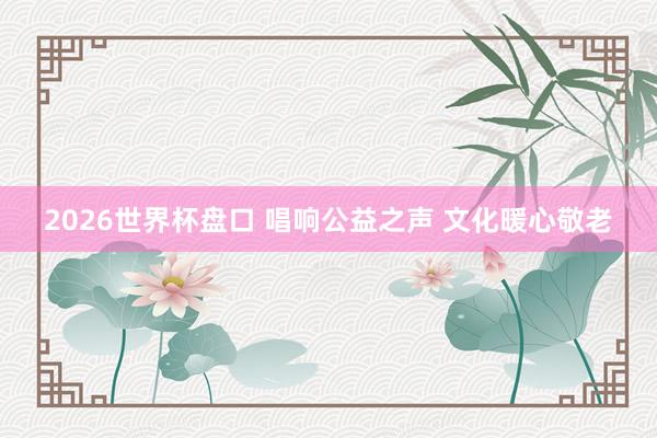 2026世界杯盘口 唱响公益之声 文化暖心敬老