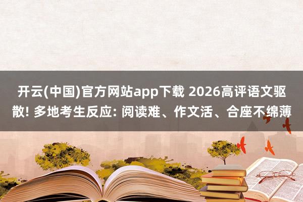 开云(中国)官方网站app下载 2026高评语文驱散! 多地考生反应: 阅读难、作文活、合座不绵薄