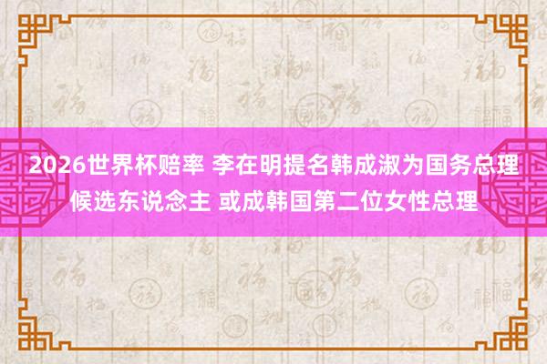 2026世界杯赔率 李在明提名韩成淑为国务总理候选东说念主 或成韩国第二位女性总理