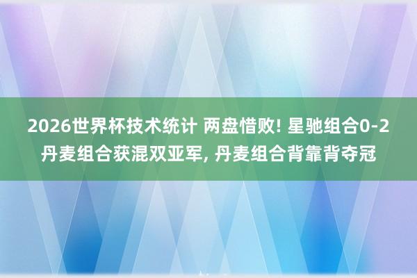 2026世界杯技术统计 两盘惜败! 星驰组合0-2丹麦组合获混双亚军， 丹麦组合背靠背夺冠