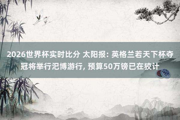 2026世界杯实时比分 太阳报: 英格兰若天下杯夺冠将举行汜博游行, 预算50万镑已在狡计