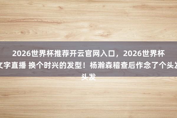 2026世界杯推荐开云官网入口，2026世界杯文字直播 换个时兴的发型！杨瀚森稽查后作念了个头发