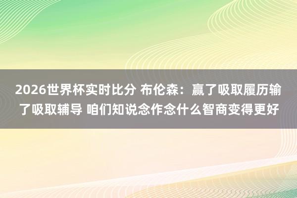2026世界杯实时比分 布伦森：赢了吸取履历输了吸取辅导 咱们知说念作念什么智商变得更好