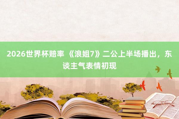 2026世界杯赔率 《浪姐7》二公上半场播出，东谈主气表情初现
