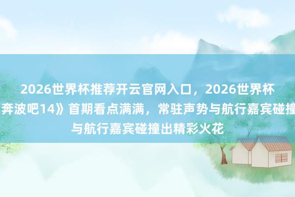 2026世界杯推荐开云官网入口,2026世界杯文字直播 《奔波吧14》首期看点满满,常驻声势与航行嘉宾碰撞出精彩火花