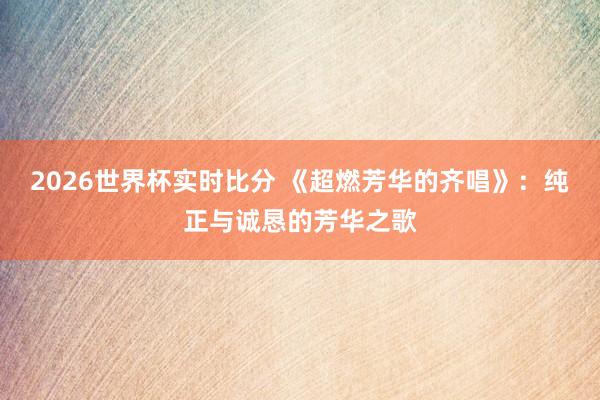 2026世界杯实时比分 《超燃芳华的齐唱》：纯正与诚恳的芳华之歌