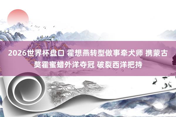2026世界杯盘口 霍想燕转型做事牵犬师 携蒙古獒霍蜜蜡外洋夺冠 破裂西洋把持