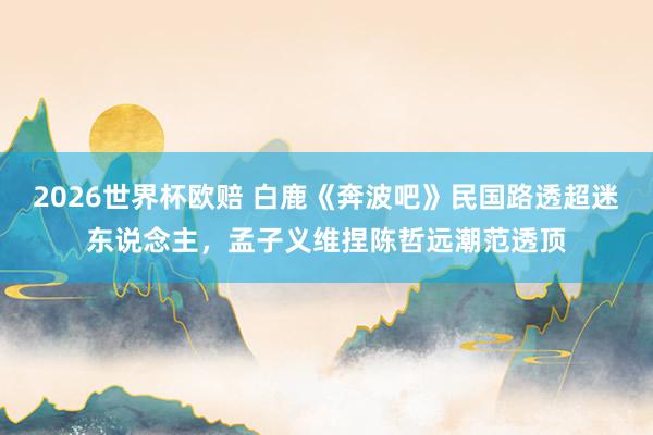 2026世界杯欧赔 白鹿《奔波吧》民国路透超迷东说念主，孟子义维捏陈哲远潮范透顶