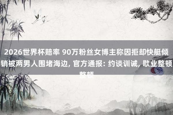 2026世界杯赔率 90万粉丝女博主称因拒却快艇倾销被两男人围堵海边， 官方通报: 约谈训诫， 歇业整顿