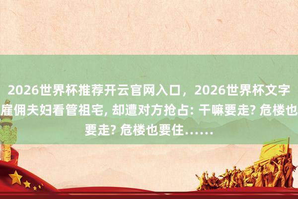 2026世界杯推荐开云官网入口，2026世界杯文字直播 女子雇佣夫妇看管祖宅， 却遭对方抢占: 干嘛要走? 危楼也要住……