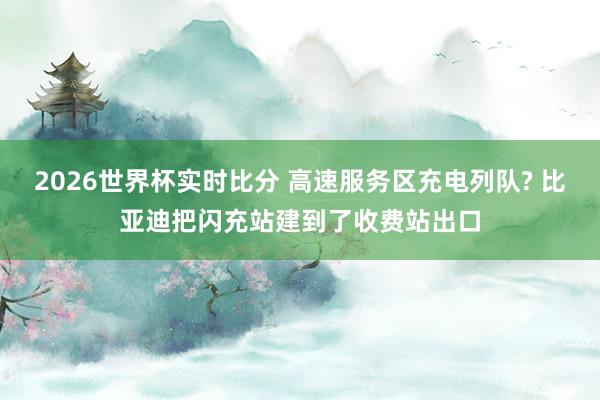 2026世界杯实时比分 高速服务区充电列队? 比亚迪把闪充站建到了收费站出口