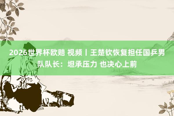 2026世界杯欧赔 视频丨王楚钦恢复担任国乒男队队长：坦承压力 也决心上前