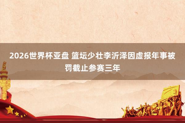 2026世界杯亚盘 篮坛少壮李沂泽因虚报年事被罚截止参赛三年