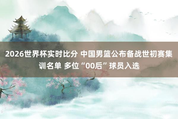 2026世界杯实时比分 中国男篮公布备战世初赛集训名单 多位“00后”球员入选