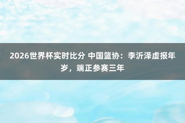 2026世界杯实时比分 中国篮协：李沂泽虚报年岁，端正参赛三年