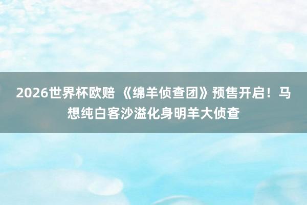 2026世界杯欧赔 《绵羊侦查团》预售开启！马想纯白客沙溢化身明羊大侦查