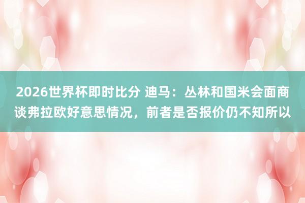 2026世界杯即时比分 迪马：丛林和国米会面商谈弗拉欧好意思情况，前者是否报价仍不知所以