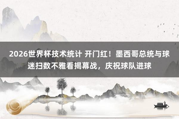 2026世界杯技术统计 开门红！墨西哥总统与球迷扫数不雅看揭幕战，庆祝球队进球
