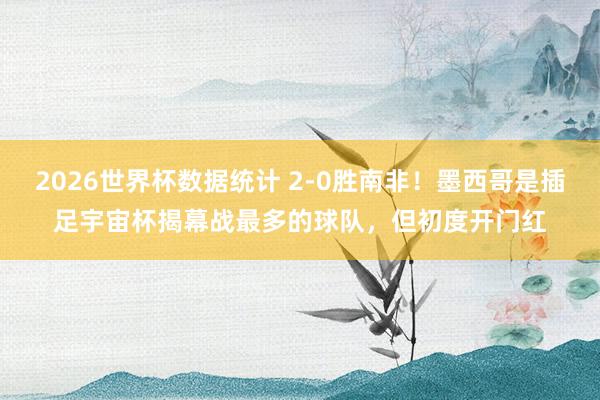 2026世界杯数据统计 2-0胜南非！墨西哥是插足宇宙杯揭幕战最多的球队，但初度开门红