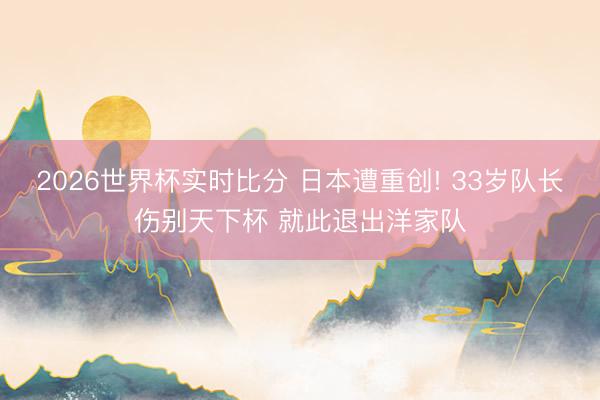2026世界杯实时比分 日本遭重创! 33岁队长伤别天下杯 就此退出洋家队
