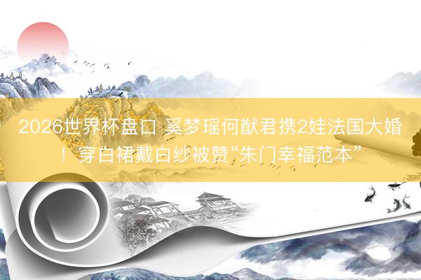 2026世界杯盘口 奚梦瑶何猷君携2娃法国大婚！穿白裙戴白纱被赞“朱门幸福范本”