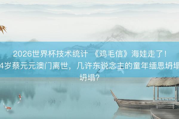 2026世界杯技术统计 《鸡毛信》海娃走了！84岁蔡元元澳门离世，几许东说念主的童年缅思坍塌？